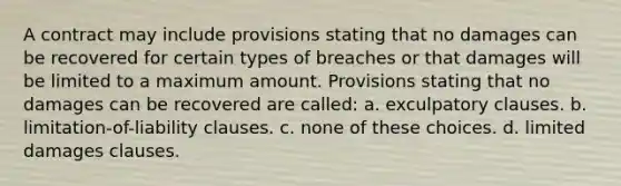 A contract may include provisions stating that no damages can be recovered for certain types of breaches or that damages will be limited to a maximum amount. Provisions stating that no damages can be recovered are called: a. exculpatory clauses. b. limitation-of-liability clauses. c. none of these choices. d. limited damages clauses.