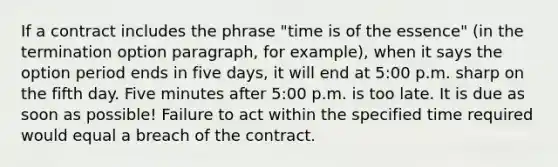 If a contract includes the phrase "time is of the essence" (in the termination option paragraph, for example), when it says the option period ends in five days, it will end at 5:00 p.m. sharp on the fifth day. Five minutes after 5:00 p.m. is too late. It is due as soon as possible! Failure to act within the specified time required would equal a breach of the contract.