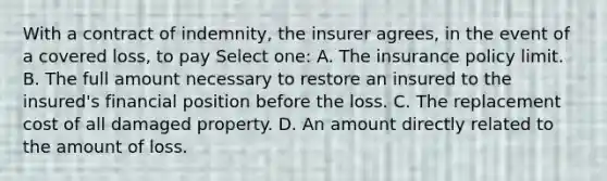 With a contract of indemnity, the insurer agrees, in the event of a covered loss, to pay Select one: A. The insurance policy limit. B. The full amount necessary to restore an insured to the insured's financial position before the loss. C. The replacement cost of all damaged property. D. An amount directly related to the amount of loss.