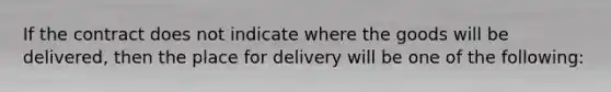 If the contract does not indicate where the goods will be delivered, then the place for delivery will be one of the following: