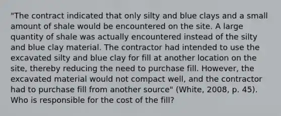 "The contract indicated that only silty and blue clays and a small amount of shale would be encountered on the site. A large quantity of shale was actually encountered instead of the silty and blue clay material. The contractor had intended to use the excavated silty and blue clay for fill at another location on the site, thereby reducing the need to purchase fill. However, the excavated material would not compact well, and the contractor had to purchase fill from another source" (White, 2008, p. 45). Who is responsible for the cost of the fill?