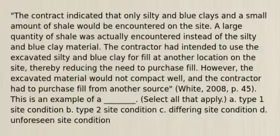 "The contract indicated that only silty and blue clays and a small amount of shale would be encountered on the site. A large quantity of shale was actually encountered instead of the silty and blue clay material. The contractor had intended to use the excavated silty and blue clay for fill at another location on the site, thereby reducing the need to purchase fill. However, the excavated material would not compact well, and the contractor had to purchase fill from another source" (White, 2008, p. 45). This is an example of a ________. (Select all that apply.) a. type 1 site condition b. type 2 site condition c. differing site condition d. unforeseen site condition