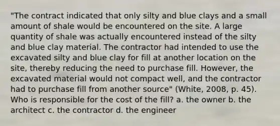 "The contract indicated that only silty and blue clays and a small amount of shale would be encountered on the site. A large quantity of shale was actually encountered instead of the silty and blue clay material. The contractor had intended to use the excavated silty and blue clay for fill at another location on the site, thereby reducing the need to purchase fill. However, the excavated material would not compact well, and the contractor had to purchase fill from another source" (White, 2008, p. 45). Who is responsible for the cost of the fill? a. the owner b. the architect c. the contractor d. the engineer