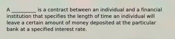 A​ __________ is a contract between an individual and a financial institution that specifies the length of time an individual will leave a certain amount of money deposited at the particular bank at a specified interest rate.