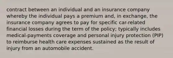 contract between an individual and an insurance company whereby the individual pays a premium and, in exchange, the insurance company agrees to pay for specific car-related financial losses during the term of the policy; typically includes medical-payments coverage and personal injury protection (PIP) to reimburse health care expenses sustained as the result of injury from an automobile accident.