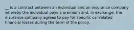 __ is a contract between an individual and an insurance company whereby the individual pays a premium and, in exchange, the insurance company agrees to pay for specific car-related financial losses during the term of the policy.