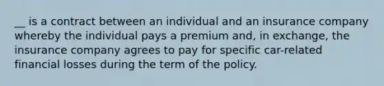 __ is a contract between an individual and an insurance company whereby the individual pays a premium and, in exchange, the insurance company agrees to pay for specific car-related financial losses during the term of the policy.