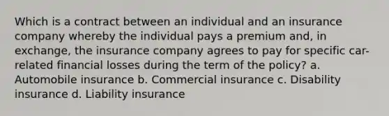 Which is a contract between an individual and an insurance company whereby the individual pays a premium and, in exchange, the insurance company agrees to pay for specific car-related financial losses during the term of the policy? a. Automobile insurance b. Commercial insurance c. Disability insurance d. Liability insurance