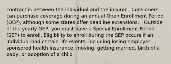 contract is between the individual and the insurer - Consumers can purchase coverage during an annual Open Enrollment Period (OEP), although some states offer deadline extensions. - Outside of the yearly OEP, you must have a Special Enrollment Period (SEP) to enroll. Eligibility to enroll during the SEP occurs if an individual had certain life events, including losing employer-sponsored health insurance, moving, getting married, birth of a baby, or adoption of a child