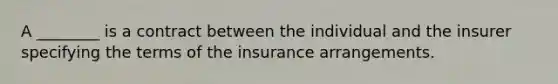 A ________ is a contract between the individual and the insurer specifying the terms of the insurance arrangements.