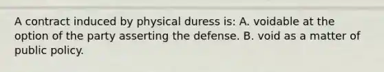 A contract induced by physical duress is: A. voidable at the option of the party asserting the defense. B. void as a matter of public policy.