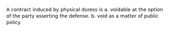 A contract induced by physical duress is a. voidable at the option of the party asserting the defense. b. void as a matter of public policy.