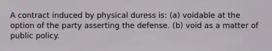 A contract induced by physical duress is: (a) voidable at the option of the party asserting the defense. (b) void as a matter of public policy.