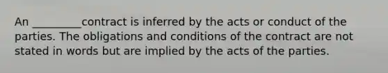 An _________contract is inferred by the acts or conduct of the parties. The obligations and conditions of the contract are not stated in words but are implied by the acts of the parties.