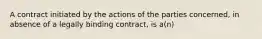 A contract initiated by the actions of the parties concerned, in absence of a legally binding contract, is a(n)