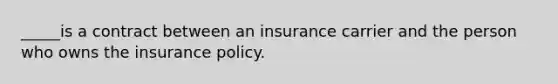 _____is a contract between an insurance carrier and the person who owns the insurance policy.