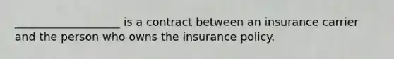 ___________________ is a contract between an insurance carrier and the person who owns the insurance policy.