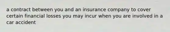 a contract between you and an insurance company to cover certain financial losses you may incur when you are involved in a car accident