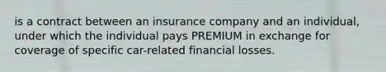 is a contract between an insurance company and an individual, under which the individual pays PREMIUM in exchange for coverage of specific car-related financial losses.