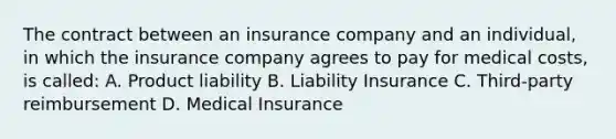 The contract between an insurance company and an individual, in which the insurance company agrees to pay for medical costs, is called: A. Product liability B. Liability Insurance C. Third-party reimbursement D. Medical Insurance