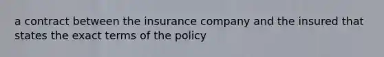 a contract between the insurance company and the insured that states the exact terms of the policy