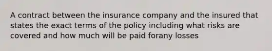 A contract between the insurance company and the insured that states the exact terms of the policy including what risks are covered and how much will be paid forany losses