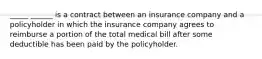 _____ ______ is a contract between an insurance company and a policyholder in which the insurance company agrees to reimburse a portion of the total medical bill after some deductible has been paid by the policyholder.