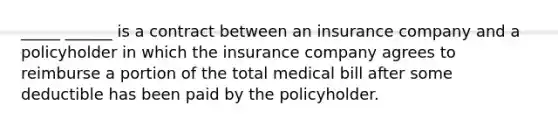 _____ ______ is a contract between an insurance company and a policyholder in which the insurance company agrees to reimburse a portion of the total medical bill after some deductible has been paid by the policyholder.