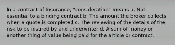 In a contract of Insurance, "consideration" means a. Not essential to a binding contract b. The amount the broker collects when a quote is completed c. The reviewing of the details of the risk to be insured by and underwriter d. A sum of money or another thing of value being paid for the article or contract.