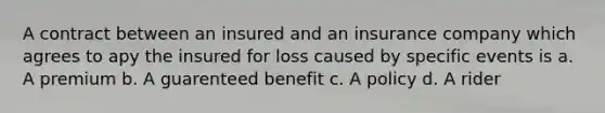 A contract between an insured and an insurance company which agrees to apy the insured for loss caused by specific events is a. A premium b. A guarenteed benefit c. A policy d. A rider