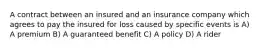 A contract between an insured and an insurance company which agrees to pay the insured for loss caused by specific events is A) A premium B) A guaranteed benefit C) A policy D) A rider