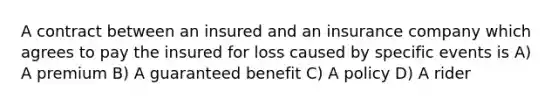 A contract between an insured and an insurance company which agrees to pay the insured for loss caused by specific events is A) A premium B) A guaranteed benefit C) A policy D) A rider