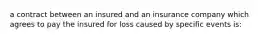 a contract between an insured and an insurance company which agrees to pay the insured for loss caused by specific events is: