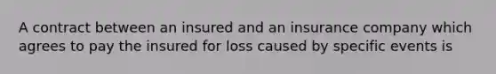 A contract between an insured and an insurance company which agrees to pay the insured for loss caused by specific events is