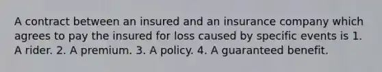 A contract between an insured and an insurance company which agrees to pay the insured for loss caused by specific events is 1. A rider. 2. A premium. 3. A policy. 4. A guaranteed benefit.