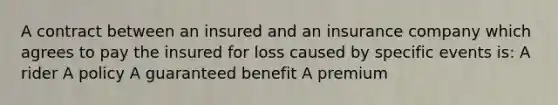 A contract between an insured and an insurance company which agrees to pay the insured for loss caused by specific events is: A rider A policy A guaranteed benefit A premium