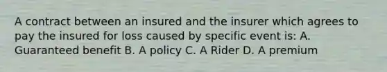 A contract between an insured and the insurer which agrees to pay the insured for loss caused by specific event is: A. Guaranteed benefit B. A policy C. A Rider D. A premium