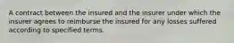 A contract between the insured and the insurer under which the insurer agrees to reimburse the insured for any losses suffered according to specified terms.