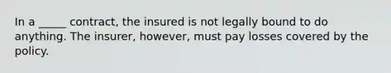 In a _____ contract, the insured is not legally bound to do anything. The insurer, however, must pay losses covered by the policy.