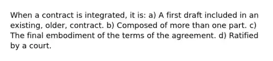 When a contract is integrated, it is: a) A first draft included in an existing, older, contract. b) Composed of more than one part. c) The final embodiment of the terms of the agreement. d) Ratified by a court.