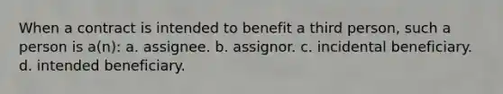 When a contract is intended to benefit a third person, such a person is a(n): a. assignee. b. assignor. c. incidental beneficiary. d. intended beneficiary.