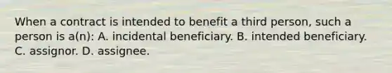 When a contract is intended to benefit a third person, such a person is a(n): A. incidental beneficiary. B. intended beneficiary. C. assignor. D. assignee.