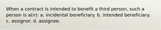 When a contract is intended to benefit a third person, such a person is a(n): a. incidental beneficiary. b. intended beneficiary. c. assignor. d. assignee.