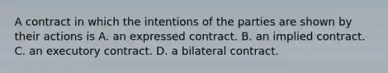 A contract in which the intentions of the parties are shown by their actions is A. an expressed contract. B. an implied contract. C. an executory contract. D. a bilateral contract.