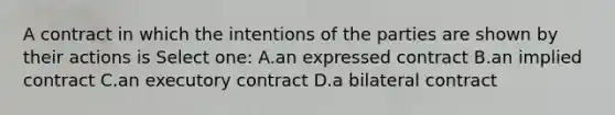 A contract in which the intentions of the parties are shown by their actions is Select one: A.an expressed contract B.an implied contract C.an executory contract D.a bilateral contract