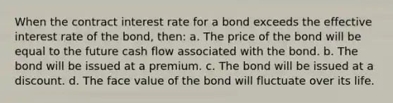 When the contract interest rate for a bond exceeds the effective interest rate of the bond, then: a. The price of the bond will be equal to the future cash flow associated with the bond. b. The bond will be issued at a premium. c. The bond will be issued at a discount. d. The face value of the bond will fluctuate over its life.