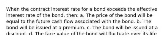 When the contract interest rate for a bond exceeds the effective interest rate of the bond, then: a. The price of the bond will be equal to the future cash flow associated with the bond. b. The bond will be issued at a premium. c. The bond will be issued at a discount. d. The face value of the bond will fluctuate over its life