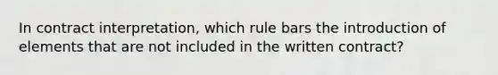 In contract interpretation, which rule bars the introduction of elements that are not included in the written contract?