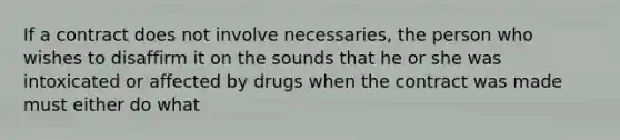 If a contract does not involve necessaries, the person who wishes to disaffirm it on the sounds that he or she was intoxicated or affected by drugs when the contract was made must either do what