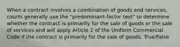 When a contract involves a combination of goods and services, courts generally use the "predominant-factor test" to determine whether the contract is primarily for the sale of goods or the sale of services and will apply Article 2 of the Uniform Commercial Code if the contract is primarily for the sale of goods. True/False